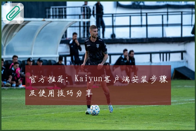 官方推荐：Kaiyun客户端安装步骤及使用技巧分享