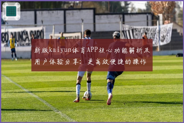 新版kaiyun体育APP核心功能解析及用户体验分享：更高效便捷的操作方式让运动更精彩