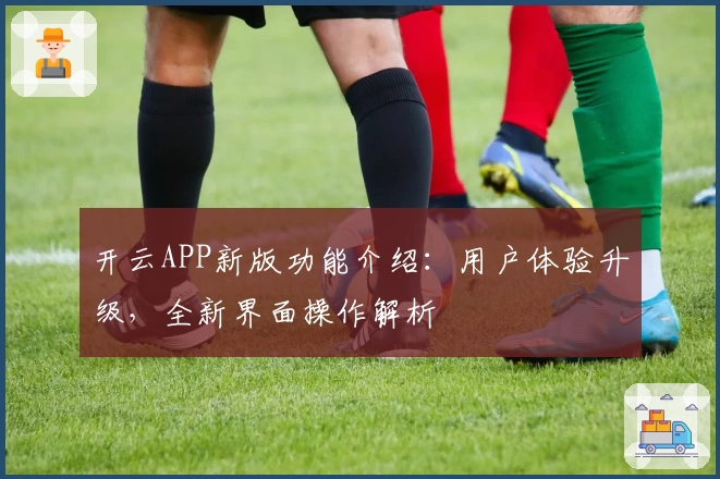 开云APP新版功能介绍：用户体验升级，全新界面操作解析