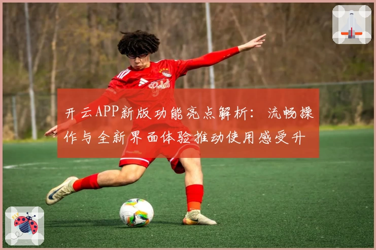 开云APP新版功能亮点解析：流畅操作与全新界面体验推动使用感受升级